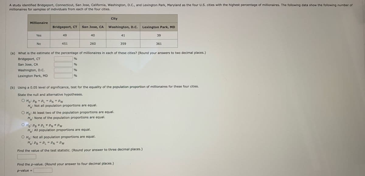 A study identified Bridgeport, Connecticut, San Jose, California, Washington, D.C., and Lexington Park, Maryland as the four U.S. cities with the highest percentage of millionaires. The following data show the following number of
millionaires for samples of individuals from each of the four cities.
Millionaire
Yes
No
Bridgeport, CT
49
451
%
%
O Ho: PB #PL# PN* PW
=
San Jose, CA
%
%
40
260
Ha:
: Not all population proportions are equal.
City
(a) What is the estimate of the percentage of millionaires in each of these cities? (Round your answers to two decimal places.)
Bridgeport, CT
San Jose, CA
Washington, D.C.
Lexington Park, MD
H₂:
: All population proportions are equal.
Washington, D.C. Lexington Park, MD
O Ho: At least two of the population proportions are equal.
Ha:
: None of the population proportions are equal.
(b) Using a 0.05 level of significance, test for the equality of the population proportion of millionaires for these four cities.
State the null and alternative hypotheses.
O Ho: PB = PL = PN = Pw
41
359
Find the p-value. (Round your answer to four decimal places.)
p-value
O Ho: Not all population proportions are equal.
Ha: PB = PL = PN = Pw
Find the value of the test statistic. (Round your answer to three decimal places.)
39
361