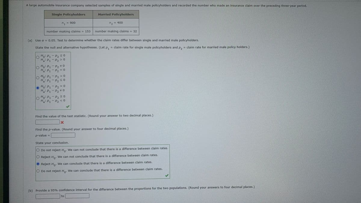 A large automobile insurance company selected samples of single and married male policyholders and recorded the number who made an insurance claim over the preceding three-year period.
Single Policyholders
Married Policyholders
n1 = 900
72 = 400
number making claims = 153 number making claims
O
(a) Use a = 0.05. Test to determine whether the claim rates differ between single and married male policyholders.
State the null and alternative hypotheses. (Let P₁ = claim rate for single male policyholders and p2₂ = claim rate for married male policy holders.)
O
Ho: P₁-P₂ ≤ 0
H₂: P₁-P₂ > 0
Ho: P₁ P₂ #0
Ha: P₁-P₂ = 0
O Ho: P₁-P₂ >0
H₂: P₁-P₂ ≤ 0
Ho: P₁ P₂ = 0
Ha: P1-P₂ #0
Ho: P₁ P₂ 20
Ha: P₁ P₂ <0
=
Find the p-value. (Round your answer to four decimal places.)
p-value =
32
Find the value of the test statistic. (Round your answer to two decimal places.)
X
State your conclusion.
Do not reject Ho. We can not conclude that there is a difference between claim rates.
Reject Ho. We can not conclude that there is a difference between claim rates.
Reject Ho. We can conclude that there is a difference between claim rates.
O Do not reject Ho. We can conclude that there is a difference between claim rates.
to
(b) Provide a 95% confidence interval for the difference between the proportions for the two populations. (Round your answers to four decimal places.)