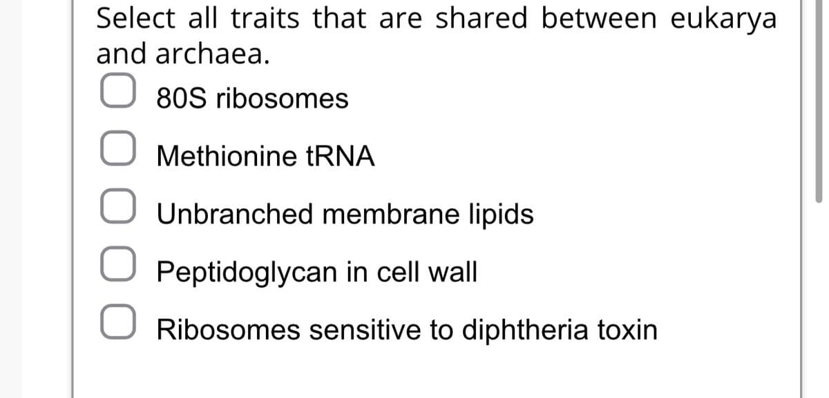 Select all traits that are shared between eukarya
and archaea.
O
80S ribosomes
Methionine tRNA
Unbranched membrane lipids
Peptidoglycan in cell wall
Ribosomes sensitive to diphtheria toxin