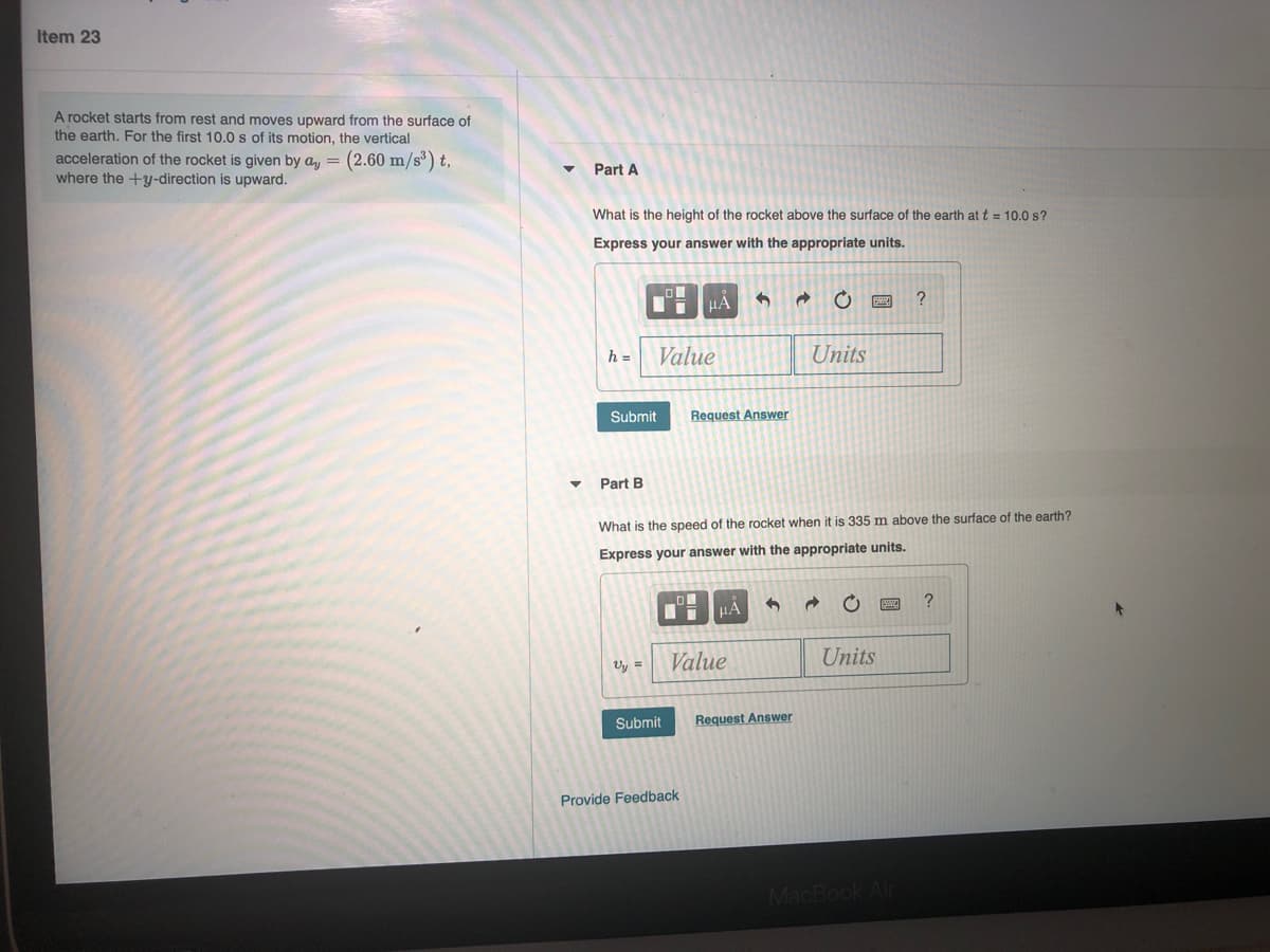 Item 23
A rocket starts from rest and moves upward from the surface of
the earth. For the first 10.0 s of its motion, the vertical
acceleration of the rocket is given by ay = (2.60 m/s) t,
where the +y-direction is upward.
Part A
What is the height of the rocket above the surface of the earth at t = 10.0 s?
Express your answer with the appropriate units.
HA
h =
Value
Units
Submit
Request Answer
Part B
What is the speed of the rocket when it is 335 m above the surface of the earth?
Express your answer with the appropriate units.
HA
Vy =
Value
Units
Submit
Request Answer
Provide Feedback
MacBook Air
