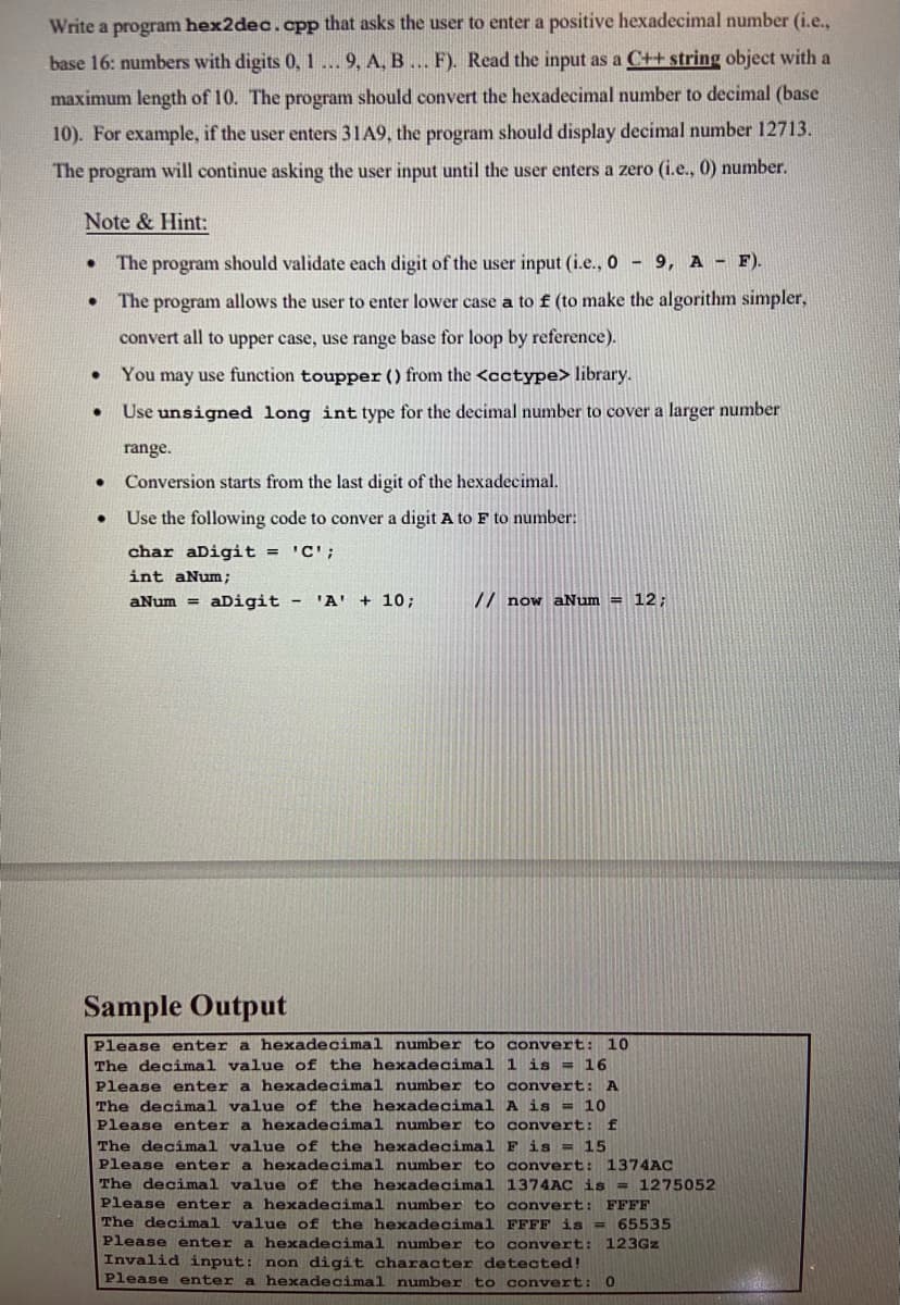 Write a program hex2dec.cpp that asks the user to enter a positive hexadecimal number (i.e.,
base 16: numbers with digits 0, 1... 9, A, B... F). Read the input as a C++ string object with a
maximum length of 10. The program should convert the hexadecimal number to decimal (base
10). For example, if the user enters 31A9, the program should display decimal number 12713.
The program will continue asking the user input until the user enters a zero (i.e., 0) number.
Note & Hint:
The program should validate each digit of the user input (i.e., 0 9, A - F).
The program allows the user to enter lower case a to f (to make the algorithm simpler,
convert all to upper case, use range base for loop by reference).
You may use function toupper () from the <cctype> library.
Use unsigned long int type for the decimal number to cover a larger number
range.
Conversion starts from the last digit of the hexadecimal.
Use the following code to conver a digit A to F to number:
char aDigit = 'C';
int aNum;
aNum = aDigit - 'A' + 10;
// now aNum = 12;
Sample Output
Please enter a hexadecimal number to convert: 10
The decimal value of the hexadecimal 1 is = 16
Please enter a hexadecimal number to convert: A
The decimal value of the hexadecimal A is = 10
Please enter a hexadecimal number to convert: f
The decimal value of the hexadecimal F is = 15
Please enter a hexadecimal number to convert: 1374AC
The decimal value of the hexadecimal 1374AC is = 1275052
Please enter a hexadecimal number to convert: FFFF
The decimal value of the hexadecimal FFFF is = 65535
Please enter a hexadecimal number to convert: 123Gz
Invalid input: non digit character detected!
Please enter a hexadecimal number to convert:
