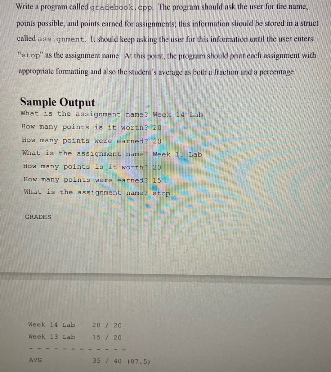 Write a program called gradebook.cpp. The program should ask the user for the name,
points possible, and points earned for assignments, this information should be stored in a struct
called assignment. It should keep asking the user for this information until the user enters
"stop" as the assignment name. At this point, the program should print each assignment with
appropriate formatting and also the student's average as both a fraction and a percentage.
Sample Output
What is the assignment name? Week 14 Lab
How many points is it worth? 20
How many points were earned? 20
What is the assignment name? Week 13 Lab
How many points is it worth? 20
How many points were earned? 15
What is the assignment name? stop
GRADES
Week 14 Lab
20/ 20
Week 13 Lab
15/ 20
AVG
35/ 40 (87.5)
