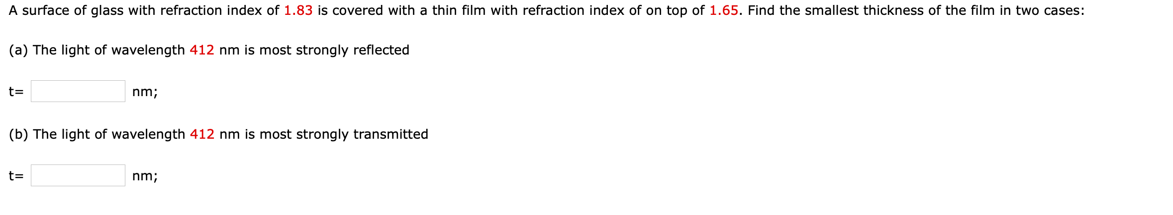 A surface of glass with refraction index of 1.83 is covered with a thin film with refraction index of on top of 1.65. Find the smallest thickness of the film in two cases
(a) The light of wavelength 412 nm is most strongly reflected
t=
nm;
(b) The light of wavelength 412 nm is most strongly transmitted
t=
nm;
