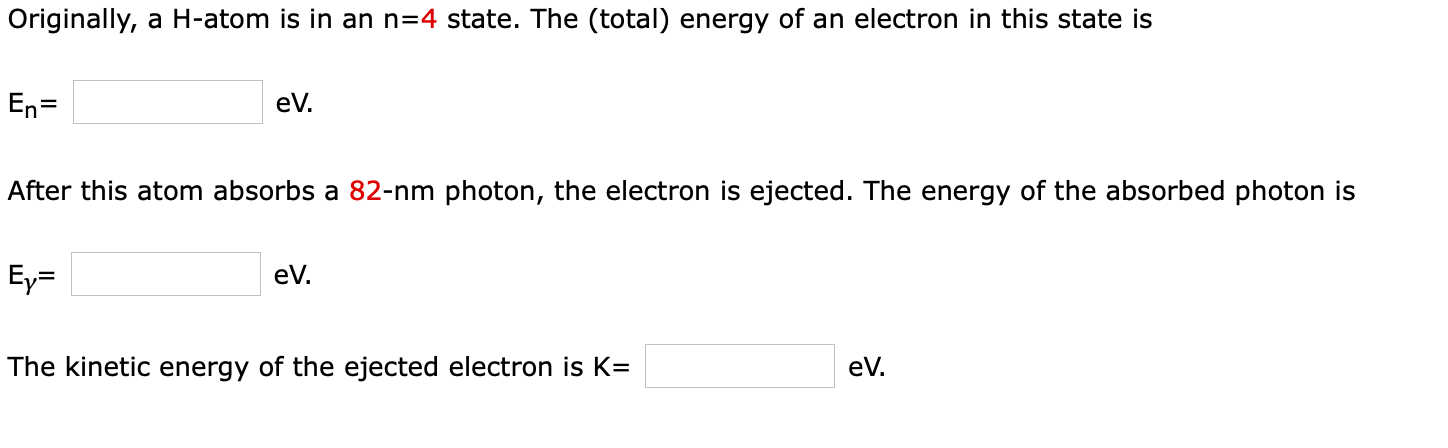 Originally, a H-atom is in an n=4 state. The (total) energy of an electron in this state is
eV.
After this atom absorbs a 82-nm photon, the electron is ejected. The energy of the absorbed photon is
eV.
The kinetic energy of the ejected electron is K=
eV.
