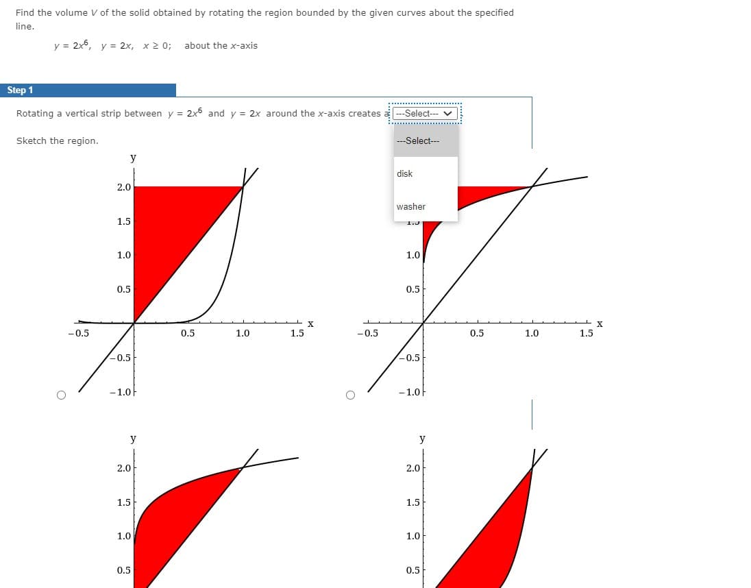 Find the volume V of the solid obtained by rotating the region bounded by the given curves about the specified
line.
y = 2x°, y = 2x, x2 0;
about the x-axis
Step 1
Rotating a vertical strip between y = 2x5 and y = 2x around the x-axis creates a
--Select--- v
Sketch the region.
--Select---
y
disk
2.0
washer
1.5
1.3
1.0
1.0
0.5
0.5
-0.5
0.5
1.0
1.5
-0.5
0.5
1.0
1.5
-0.5
-0.5
-1.0
-1.0
y
y
2.0
2.0
1.5
1.5
1.0
1.0
0.5
0.5
