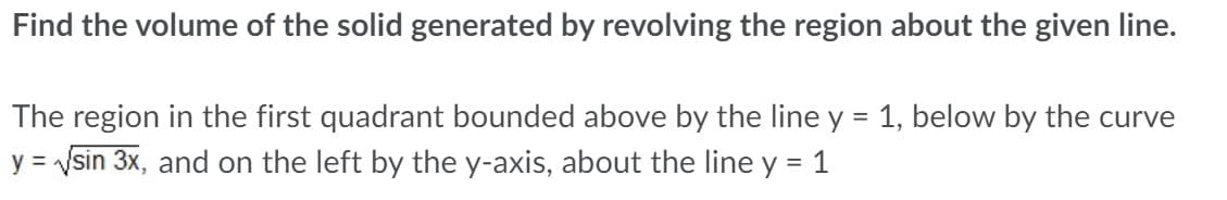 Find the volume of the solid generated by revolving the region about the given line.
The region in the first quadrant bounded above by the line y = 1, below by the curve
%3D
y = sin 3x, and on the left by the y-axis, about the line y = 1

