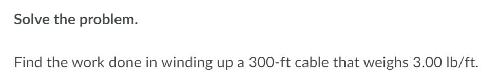 Solve the problem.
Find the work done in winding up a 300-ft cable that weighs 3.0O Ib/ft.
