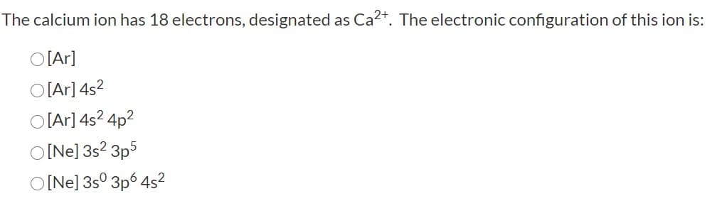 The calcium ion has 18 electrons, designated as Ca2*. The electronic configuration of this ion is:
O[Ar]
O[Ar] 4s?
O [Ar] 4s? 4p2
O[Ne] 3s? 3p5
O[Ne] 3s° 3p6 4s?
