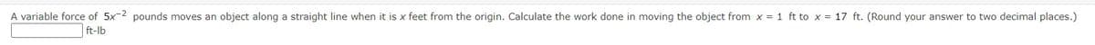 A variable force of 5x-2 pounds moves an object along a straight line when it is x feet from the origin. Calculate the work done in moving the object from x = 1 ft to x = 17 ft. (Round your answer to two decimal places.)
ft-lb
