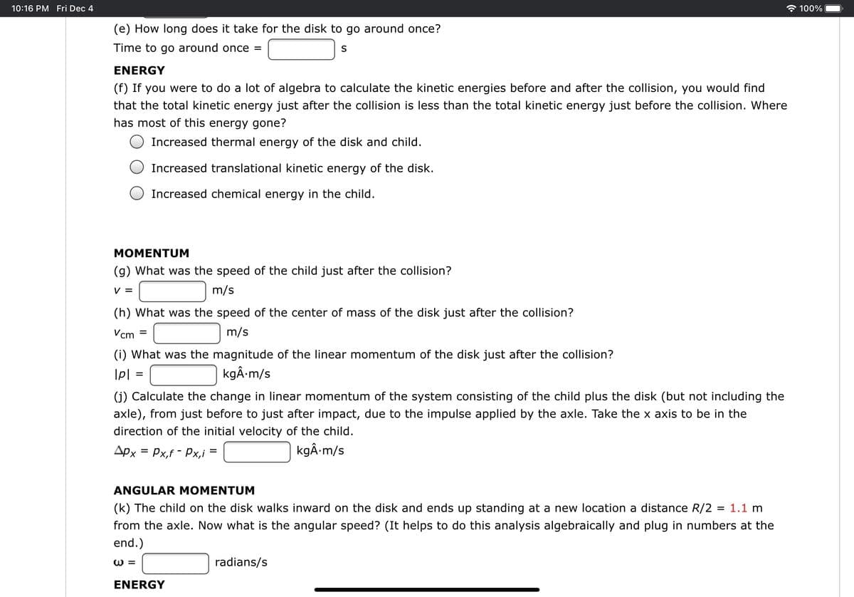 10:16 PM Fri Dec 4
100%
(e) How long does it take for the disk to go around once?
Time to go around once =
S
ENERGY
(f) If you were to do a lot of algebra to calculate the kinetic energies before and after the collision, you would find
that the total kinetic energy just after the collision is less than the total kinetic energy just before the collision. Where
has most of this energy gone?
Increased thermal energy of the disk and child.
Increased translational kinetic energy of the disk.
Increased chemical energy in the child.
МОМENTUМ
(g) What was the speed of the child just after the collision?
V =
m/s
(h) What was the speed of the center of mass of the disk just after the collision?
Vcm
m/s
(i) What was the magnitude of the linear momentum of the disk just after the collision?
kgÂ-m/s
(j) Calculate the change in linear momentum of the system consisting of the child plus the disk (but not including the
axle), from just before to just after impact, due to the impulse applied by the axle. Take the x axis to be in the
direction of the initial velocity of the child.
Apx = Px,f - Px,i =
kgÂ-m/s
ANGULAR MOMENTUM
(k) The child on the disk walks inward on the disk and ends up standing at a new location a distance R/2 = 1.1 m
from the axle. Now what is the angular speed? (It helps to do this analysis algebraically and plug in numbers at the
end.)
W =
radians/s
ENERGY
