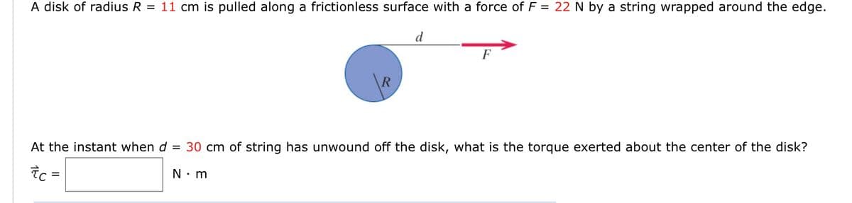 A disk of radius R
11 cm is pulled along a frictionless surface with a force of F = 22 N by a string wrapped around the edge.
d
F
R
At the instant when d = 30 cm of string has unwound off the disk, what is the torque exerted about the center of the disk?
Tc =
N. m
