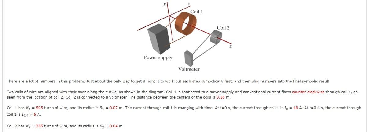 Coil 1
Coil 2
Power supply
Voltmeter
There are a lot of numbers in this problem. Just about the only way to get it right is to work out each step symbolically first, and then plug numbers into the final symbolic result.
Two coils of wire are aligned with their axes along the z-axis, as shown in the diagram. Coil 1 is connected to a power supply and conventional current flows counter-clockwise through coil 1, as
seen from the location of coil 2. Coil 2 is connected to a voltmeter. The distance between the centers of the coils is 0.16 m.
Coil 1 has N, = 505 turns of wire, and its radius is R, = 0.07 m. The current through coil 1 is changing with time. At t=0 s, the current through coil 1 is Io = 18 A. At t=0.4 s, the current through
coil 1 is Io.4 = 6 A.
Coil 2 has N2 = 235 turns of wire, and its radius is R, = 0.04 m.
