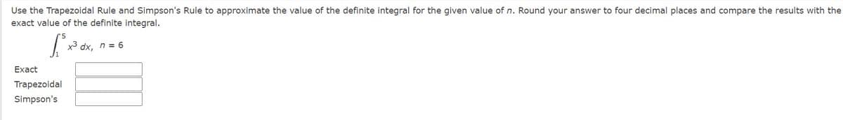 Use the Trapezoidal Rule and Simpson's Rule to approximate the value of the definite integral for the given value of n. Round your answer to four decimal places and compare the results with the
exact value of the definite integral.
x3 dx, n = 6
Exact
Trapezoidal
Simpson's
