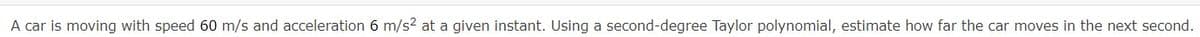 A car is moving with speed 60 m/s and acceleration 6 m/s2 at a given instant. Using a second-degree Taylor polynomial, estimate how far the car moves in the next second.
