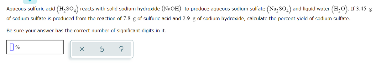 Aqueous sulfuric acid (H, SO,) reacts with solid sodium hydroxide (NaOH) to produce aqueous sodium sulfate (Na, So,) and liquid water (H,0). If 3.45 g
2
of sodium sulfate is produced from the reaction of 7.8 g of sulfuric acid and 2.9 g of sodium hydroxide, calculate the percent yield of sodium sulfate.
Be sure your answer has the correct number of significant digits in it.
O%
