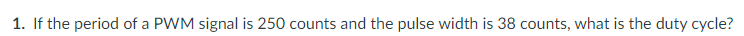 1. If the period of a PWM signal is 250 counts and the pulse width is 38 counts, what is the duty cycle?
