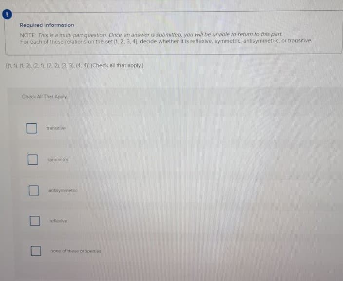 Required information
NOTE This is a multi-part question Once an answer is submitted, you will be unable to return to this part
For each of these relations on the set (1, 2, 3, 4), decide whether it is reflexive, symmetric, antisymmetric, or transitive
(1. 1. (1, 2), (2. 9. (2 2), (3, 3), (4. 4) (Check all that apply.)
Check All Thet Apply
transitive
symmietric
antisymmetric
refiexive
none of these properties
