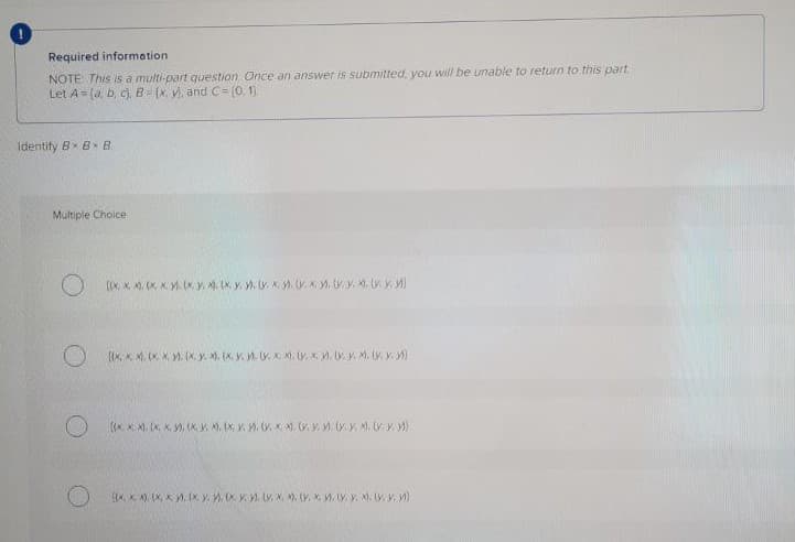 Required information
NOTE This is a multi-part question Once an answer is submitted, you will be unable to return to this part.
Let A= (a, b, cj, B- (x, v, and C= (0.1.
Identity Bx B B
Multiple Choice
(x, X ), (K, K. (x. y, M, Ix, y. . x y. K . .y X. w. M)
(IK, K M. (x X M. (K. y. . (K.V.. Y. K. M. . x . Ly y. M. V w)
IA. K A). (X, X M, (x. y (x Y. . v. x, ). (V. X M. (y. Y. X. .V )
