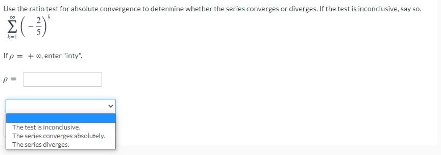 Use the ratio test for absolute convergence to determine whether the series converges or diverges. If the test is inconclusive, say so.
00
k=1
If p = + 00, enter "inty".
p =
The test is inconclusive.
The series converges absolutely.
The series diverges.
>
