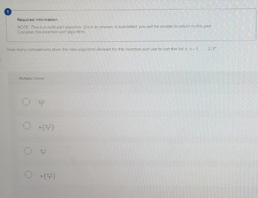 Required information
NOTE Tho s a mult partquestion Once an answer is subntted wou wil be unble to retun To ths part
Consider the insertion sortalgorehm
How many comparisons does the new elgorithm devised for the insertion sort use to son the list nn-1 2. 1?
Multicle Choice
O ()
