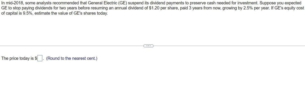 In mid-2018, some analysts recommended that General Electric (GE) suspend its dividend payments to preserve cash needed for investment. Suppose you expected
GE to stop paying dividends for two years before resuming an annual dividend of $1.20 per share, paid 3 years from now, growing by 2.5% per year. If GE's equity cost
of capital is 9.5%, estimate the value of GE's shares today.
The price today is $
(Round to the nearest cent.)