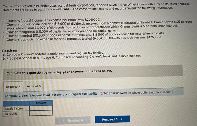 Cramer Corporation, a calendar year, accrual basis corporation, reported $1.25 million of net income after tax on its 2020 financial
statements prepared in accordance with GAAP. The corporation's books and records reveal the following information:
.
.
Cramer's federal income tax expense per books was $205,000.
Cramer's book income included $15,000 of dividends received from a domestic corporation in which Cramer owns a 25 percent
stock interest, and $6,500 of dividends from a domestic corporation in which Cramer owns a 5 percent stock interest.
Cramer recognized $15,000 of capital losses this year and no capital gains.
.
. Cramer recorded $10,600 of book expense for meals and $12.500 of book expense for entertainment costs.
. Cramer's depreciation expense for book purposes totaled $405,000. MACRS depreciation was $475,000.
Required:
a. Compute Cramer's federal taxable income and regular tax liability.
b. Prepare a Schedule M-1, page 6, Form 1120, reconciling Cramer's book and taxable income.
Complete this question by entering your answers in the tabs below.
Required A Required B
Compute Cramer's federal taxable income and regular tax liability. (Enter your answers in whole dollars not in millions.)
Taxable income
Tax liability
Amount
< Required A
Required B >