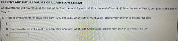 PRESENT AND FUTURE VALUES OF A CASH FLOW STREAM
An investment will pay $150 at the end of each of the next 3 years, $250 at the end of Year 4, $350 at the end of Year 5, and $550 at the end of
Year 6.
a. If other investments of equal risk earn 10% annually, what is its present value? Round your answer to the nearest cent.
$
b. If other investments of equal risk earn 10% annually, what is its future value? Round your answer to the nearest cent.
$