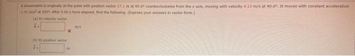 A snowmobile is originally at the point with position vector 27.3 m at 95.0 counterclockwise from the x axis, moving with velocity 4.13 m/s at 40.0. It moves with constant acceleration
155 m/s at 200 After 5.00 s have elapsed, find the following. (Express your answers in vector form.)
(a) its velocity vector
V.
(b) its position vector
m
m/s