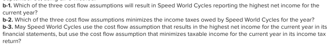 b-1. Which of the three cost flow assumptions will result in Speed World Cycles reporting the highest net income for the
current year?
b-2. Which of the three cost flow assumptions minimizes the income taxes owed by Speed World Cycles for the year?
b-3. May Speed World Cycles use the cost flow assumption that results in the highest net income for the current year in its
financial statements, but use the cost flow assumption that minimizes taxable income for the current year in its income tax
return?