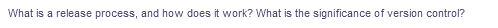 What is a release process, and how does it work? What is the significance of version control?
