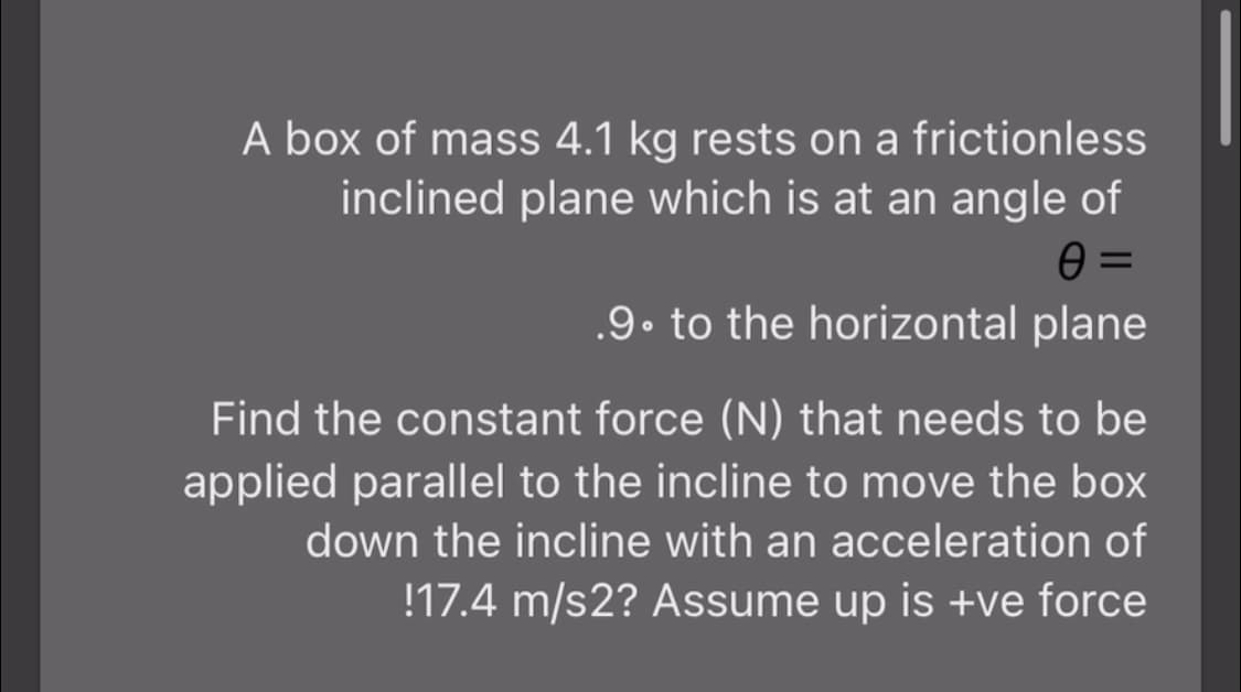 A box of mass 4.1 kg rests on a frictionless
inclined plane which is at an angle of
.9. to the horizontal plane
Find the constant force (N) that needs to be
applied parallel to the incline to move the box
down the incline with an acceleration of
!17.4 m/s2? Assume up is +ve force
