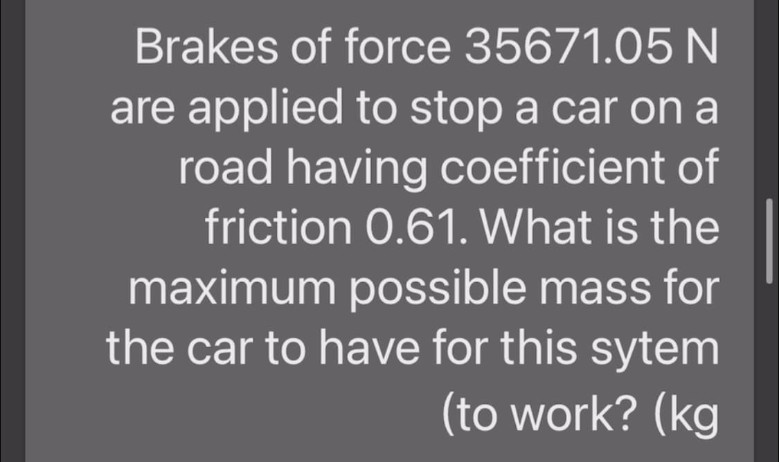 Brakes of force 35671.05 N
are applied to stop a car on a
road having coefficient of
friction 0.61. What is the
maximum possible mass for
the car to have for this sytem
(to work? (kg
