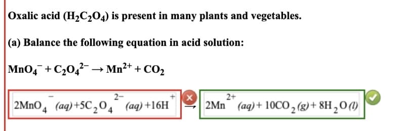 Oxalic acid (H₂C₂04) is present in many plants and vegetables.
(a) Balance the following equation in acid solution:
MnO4+C₂04² → Mn²+ + CO₂
2-
2MnO4 (aq) +5C₂O4 (aq) +16H
X
2+
2Mn (aq) + 10CO₂(g) + 8H₂0 (1)