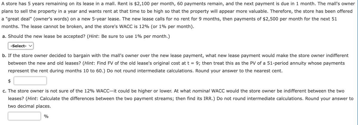 A store has 5 years remaining on its lease in a mall. Rent is $2,100 per month, 60 payments remain, and the next payment is due in 1 month. The mall's owner
plans to sell the property in a year and wants rent at that time to be high so that the property will appear more valuable. Therefore, the store has been offered
a "great deal" (owner's words) on a new 5-year lease. The new lease calls for no rent for 9 months, then payments of $2,500 per month for the next 51
months. The lease cannot be broken, and the store's WACC is 12% (or 1% per month).
a. Should the new lease be accepted? (Hint: Be sure to use 1% per month.)
-Select- ✓
b. If the store owner decided to bargain with the mall's owner over the new lease payment, what new lease payment would make the store owner indifferent
between the new and old leases? (Hint: Find FV of the old lease's original cost at t = 9; then treat this as the PV of a 51-period annuity whose payments
represent the rent during months 10 to 60.) Do not round intermediate calculations. Round your answer to the nearest cent.
$
c. The store owner is not sure of the 12% WACC-it could be higher or lower. At what nominal WACC would the store owner be indifferent between the two
leases? (Hint: Calculate the differences between the two payment streams; then find its IRR.) Do not round intermediate calculations. Round your answer to
two decimal places.
%