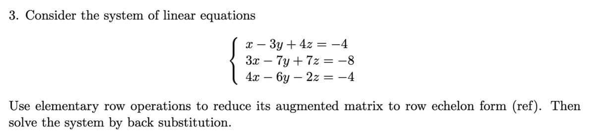 3. Consider the system of linear equations
{
3y + 4z = -4
-
3x − 7y +7z = -8
4x — бу — 2z
-4
X-
=
Use elementary row operations to reduce its augmented matrix to row echelon form (ref). Then
solve the system by back substitution.