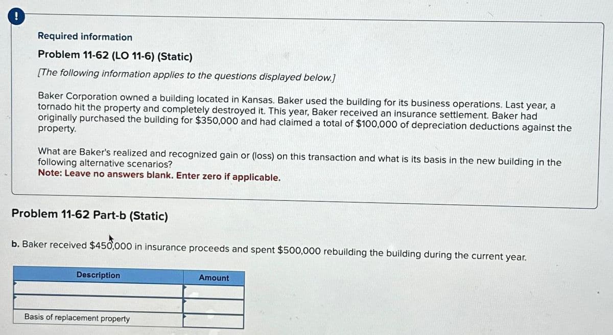 !
Required information
Problem 11-62 (LO 11-6) (Static)
[The following information applies to the questions displayed below.]
Baker Corporation owned a building located in Kansas. Baker used the building for its business operations. Last year, a
tornado hit the property and completely destroyed it. This year, Baker received an insurance settlement. Baker had
originally purchased the building for $350,000 and had claimed a total of $100,000 of depreciation deductions against the
property.
What are Baker's realized and recognized gain or (loss) on this transaction and what is its basis in the new building in the
following alternative scenarios?
Note: Leave no answers blank. Enter zero if applicable.
Problem 11-62 Part-b (Static)
b. Baker received $450,000 in insurance proceeds and spent $500,000 rebuilding the building during the current year.
Description
Basis of replacement property
Amount