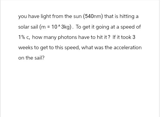 you have light from the sun (540nm) that is hitting a
solar sail (m= 10^3kg). To get it going at a speed of
1% c, how many photons have to hit it? If it took 3
weeks to get to this speed, what was the acceleration
on the sail?