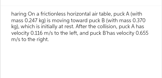 haring On a frictionless horizontal air table, puck A (with
mass 0.247 kg) is moving toward puck B (with mass 0.370
kg), which is initially at rest. After the collision, puck A has
velocity 0.116 m/s to the left, and puck B'has velocity 0.655
m/s to the right.