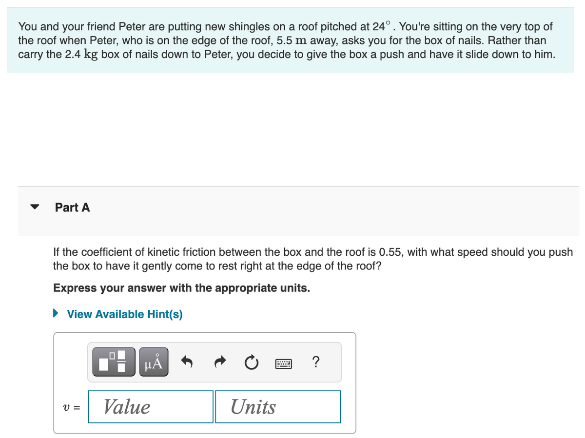 You and your friend Peter are putting new shingles on a roof pitched at 24° . You're sitting on the very top of
the roof when Peter, who is on the edge of the roof, 5.5 m away, asks you for the box of nails. Rather than
carry the 2.4 kg box of nails down to Peter, you decide to give the box a push and have it slide down to him.
Part A
If the coefficient of kinetic friction between the box and the roof is 0.55, with what speed should you push
the box to have it gently come to rest right at the edge of the roof?
Express your answer with the appropriate units.
View Available Hint(s)
V =
μA
Value
Units
W ?