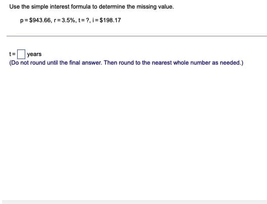 Use the simple interest formula to determine the missing value.
p= $943.66, r= 3.5%, t= ?, i = $198.17
t=Oyears
(Do not round until the final answer. Then round to the nearest whole number as needed.)
