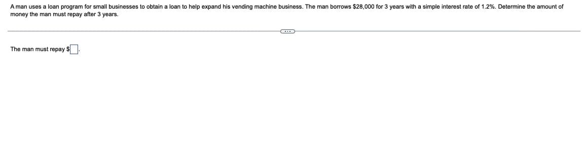 A man uses a loan program for small businesses to obtain a loan to help expand his vending machine business. The man borrows $28,000 for 3 years with a simple interest rate of 1.2%. Determine the amount of
money the man must repay after 3 years.
The man must repay $
