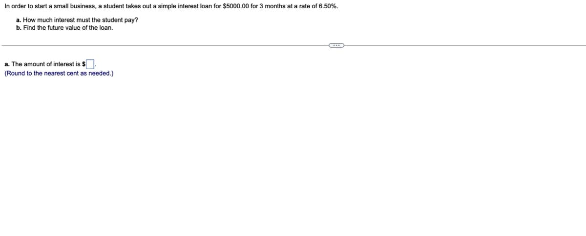 In order to start a small business, a student takes out a simple interest loan for $5000.00 for 3 months at a rate of 6.50%.
a. How much interest must the student pay?
b. Find the future value of the loan.
a. The amount of interest is $.
(Round to the nearest cent as needed.)
