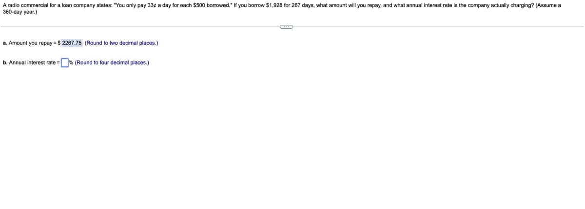 A radio commercial for a loan company states: "You only pay 33¢ a day for each $500 borrowed." If you borrow $1,928 for 267 days, what amount will you repay, and what annual interest rate is the company actually charging? (Assume a
360-day year.)
a. Amount you repay = $ 2267.75 (Round
two decimal places.)
b. Annual interest rate =% (Round to four decimal places.)
