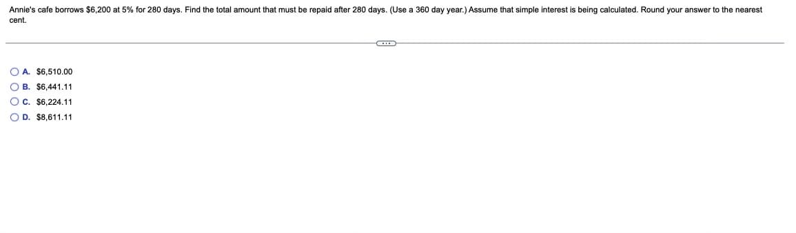 Annie's cafe borrows $6,200 at 5% for 280 days. Find the total amount that must be repaid after 280 days. (Use a 360 day year.) Assume that simple interest is being calculated. Round your answer to the nearest
cent.
O A. $6,510.00
O B. $6,441.11
Oc. $6.224,11
O D. $8,611.11
