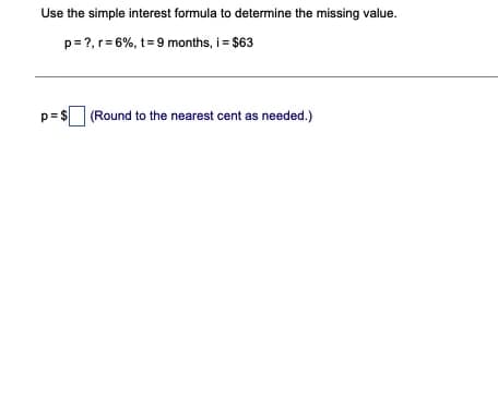 Use the simple interest formula to determine the missing value.
p= ?, r= 6%, t= 9 months, i = $63
p=$
(Round to the nearest cent as needed.)
