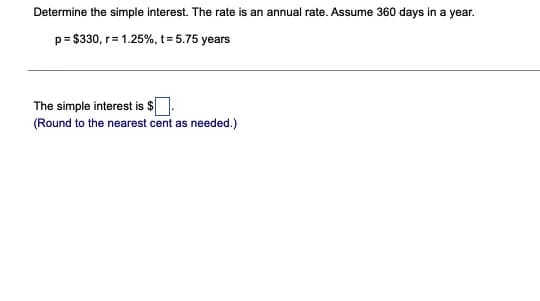 Determine the simple interest. The rate is an annual rate. Assume 360 days in a year.
p= $330, r= 1.25%, t= 5.75 years
The simple interest is $
(Round to the nearest cent as needed.)
