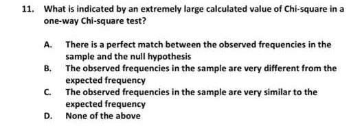 11. What is indicated by an extremely large calculated value of Chi-square in a
one-way Chi-square test?
A. There is a perfect match between the observed frequencies in the
sample and the null hypothesis
B. The observed frequencies in the sample are very different from the
expected frequency
The observed frequencies in the sample are very similar to the
expected frequency
None of the above
C.
D.
