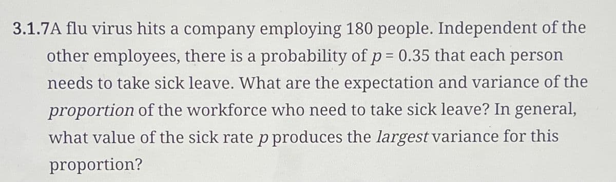 3.1.7A flu virus hits a company employing 180 people. Independent of the
other employees, there is a probability of p = 0.35 that each person
needs to take sick leave. What are the expectation and variance of the
proportion of the workforce who need to take sick leave? In general,
what value of the sick rate p produces the largest variance for this
proportion?