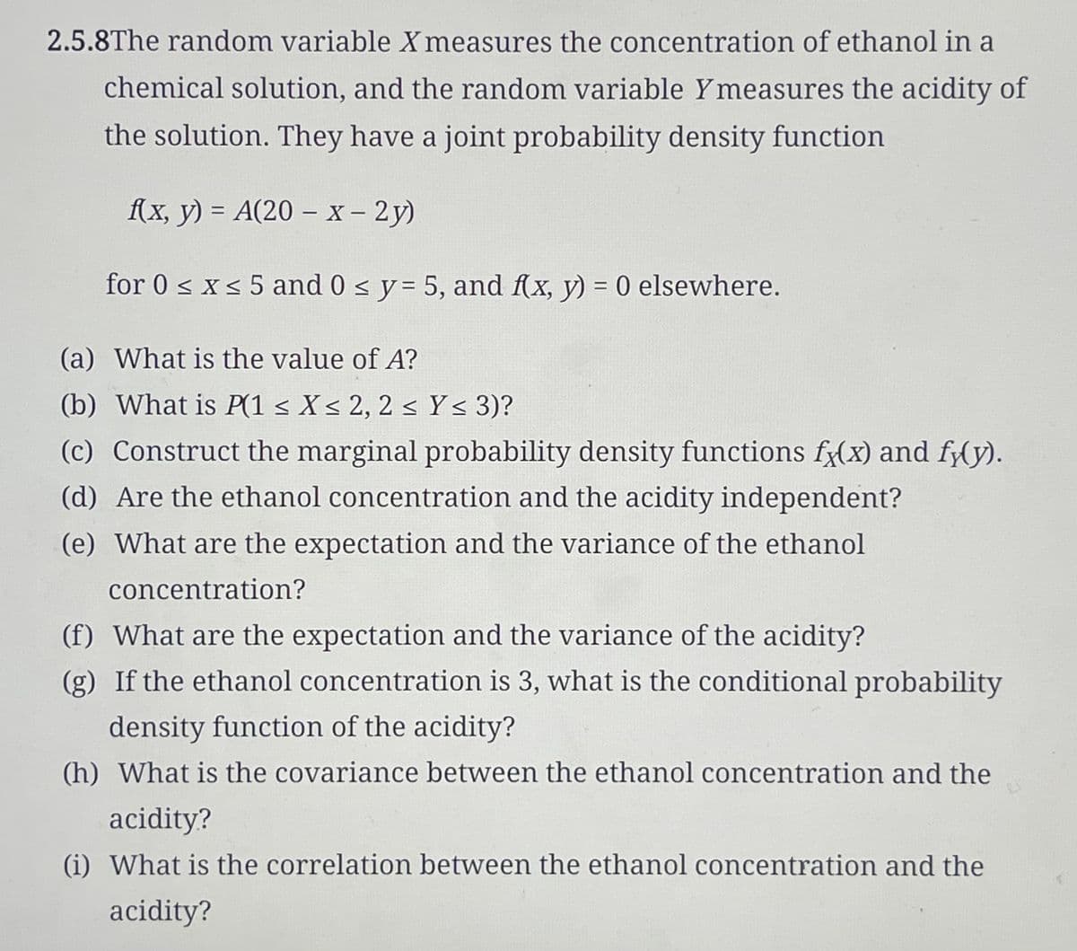 2.5.8The random variable X measures the concentration of ethanol in a
chemical solution, and the random variable Ymeasures the acidity of
the solution. They have a joint probability density function
f(x, y) = A(20-x-2y)
for 0 ≤ x ≤ 5 and 0 ≤ y = 5, and f(x, y) = 0 elsewhere.
(a) What is the value of A?
(b) What is P(1 ≤ X ≤ 2, 2 ≤ Y≤ 3)?
(c) Construct the marginal probability density functions fx(x) and fy(y).
(d) Are the ethanol concentration and the acidity independent?
(e) What are the expectation and the variance of the ethanol
concentration?
(f) What are the expectation and the variance of the acidity?
(g) If the ethanol concentration is 3, what is the conditional probability
density function of the acidity?
(h) What is the covariance between the ethanol concentration and the
acidity?
(i) What is the correlation between the ethanol concentration and the
acidity?