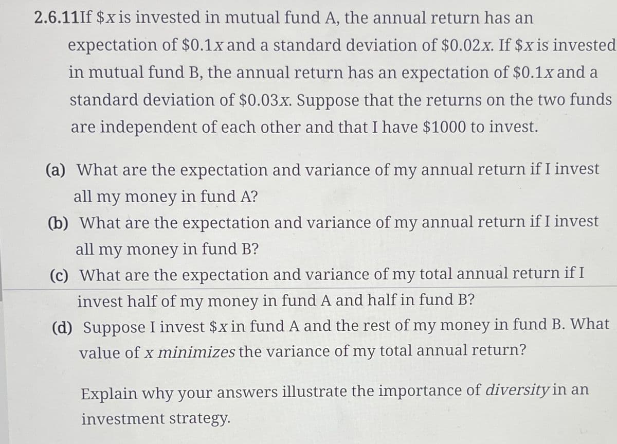 2.6.11If $x is invested in mutual fund A, the annual return has an
expectation of $0.1x and a standard deviation of $0.02x. If $x is invested
in mutual fund B, the annual return has an expectation of $0.1x and a
standard deviation of $0.03x. Suppose that the returns on the two funds
are independent of each other and that I have $1000 to invest.
(a) What are the expectation and variance of my annual return if I invest
all my money in fund A?
(b) What are the expectation and variance of my annual return if I invest
all my money in fund B?
(c) What are the expectation and variance of my total annual return if I
invest half of my money in fund A and half in fund B?
(d) Suppose I invest $x in fund A and the rest of my money in fund B. What
value of x minimizes the variance of my total annual return?
Explain why your answers illustrate the importance of diversity in an
investment strategy.